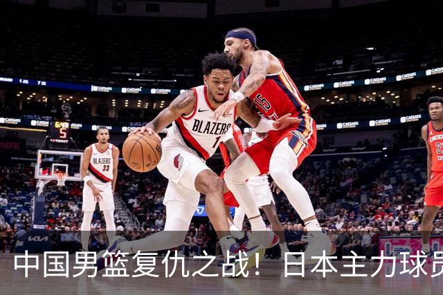 中国男篮复仇之战！日本主力球员都不在，做好防守凿内线